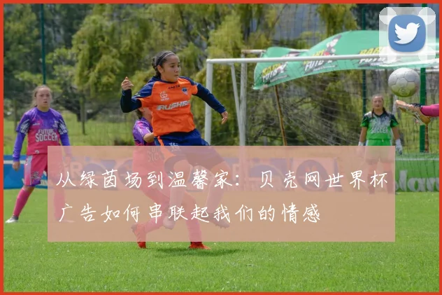 从绿茵场到温馨家：贝壳网世界杯广告如何串联起我们的情感