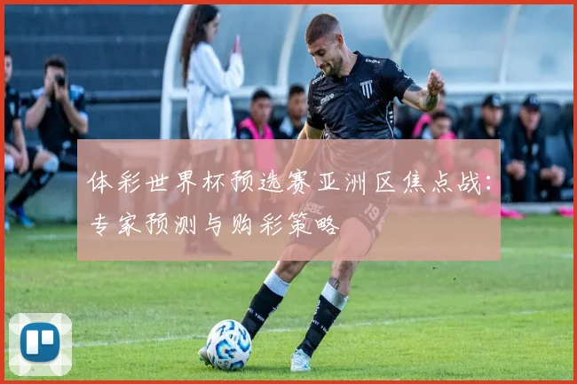 体彩世界杯预选赛亚洲区焦点战：专家预测与购彩策略
