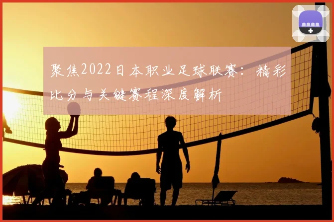 聚焦2022日本职业足球联赛：精彩比分与关键赛程深度解析
