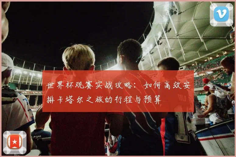 世界杯观赛实战攻略：如何高效安排卡塔尔之旅的行程与预算