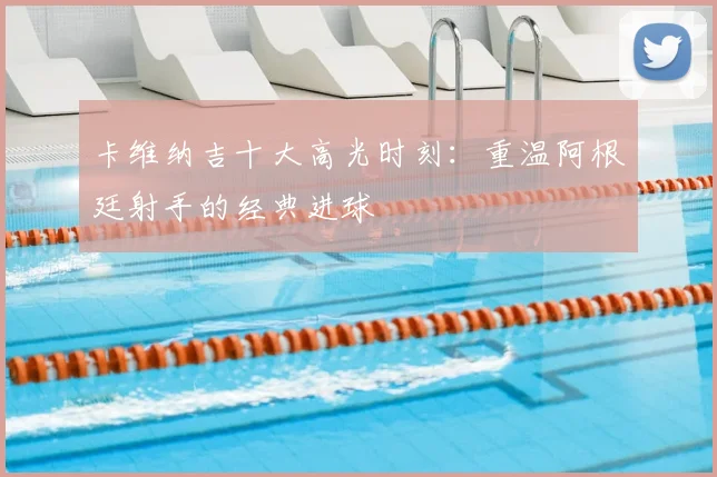卡维纳吉十大高光时刻：重温阿根廷射手的经典进球