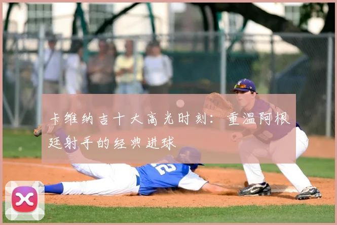 卡维纳吉十大高光时刻：重温阿根廷射手的经典进球