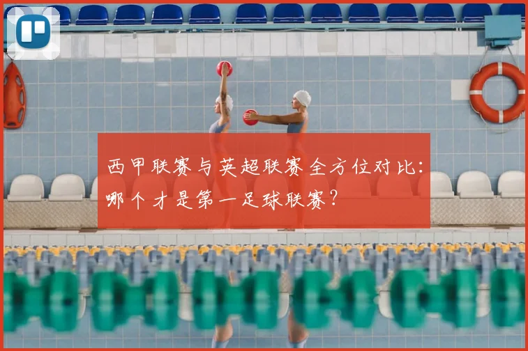 西甲联赛与英超联赛全方位对比：哪个才是第一足球联赛？
