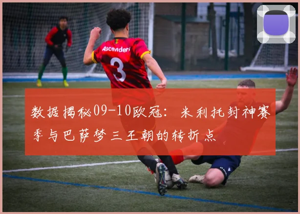 数据揭秘09-10欧冠：米利托封神赛季与巴萨梦三王朝的转折点
