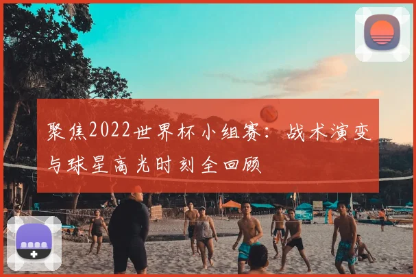 聚焦2022世界杯小组赛：战术演变与球星高光时刻全回顾