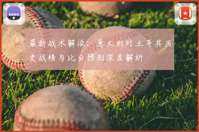 最新战术解读：意大利对土耳其历史战绩与比分预测深度解析