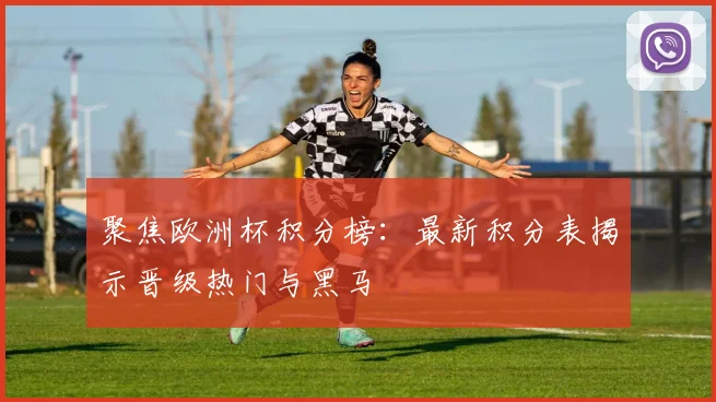聚焦欧洲杯积分榜：最新积分表揭示晋级热门与黑马