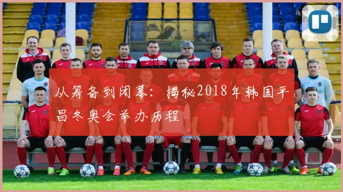 从筹备到闭幕:揭秘2018年韩国平昌冬奥会举办历程