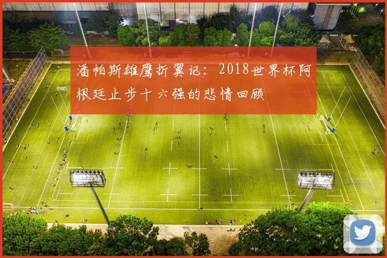 潘帕斯雄鹰折翼记：2018世界杯阿根廷止步十六强的悲情回顾