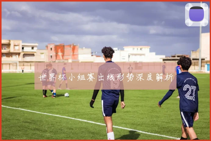 世界杯小组赛出线形势深度解析