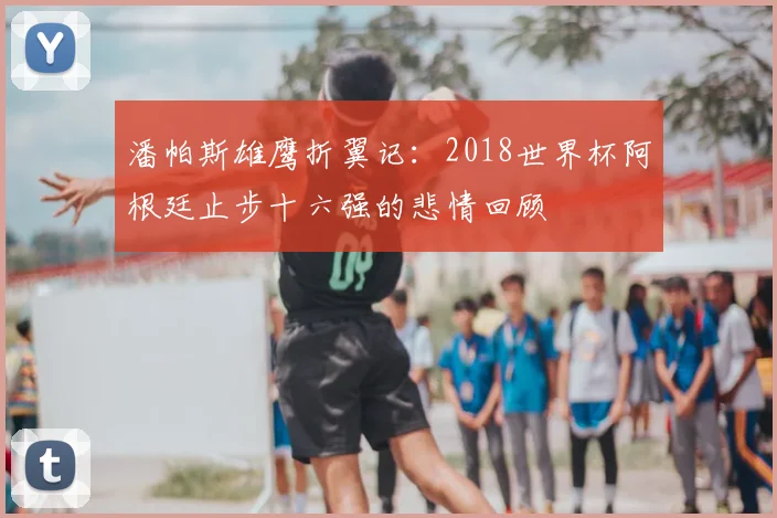 潘帕斯雄鹰折翼记:2018世界杯阿根廷止步十六强的悲情回顾