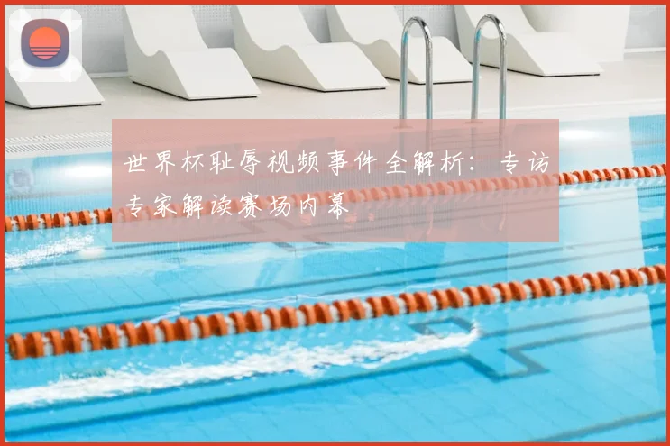 世界杯耻辱视频事件全解析:专访专家解读赛场内幕