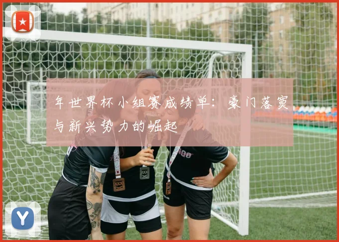 年世界杯小组赛成绩单：豪门落寞与新兴势力的崛起
