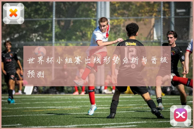 世界杯小组赛出线形势分析与晋级预测