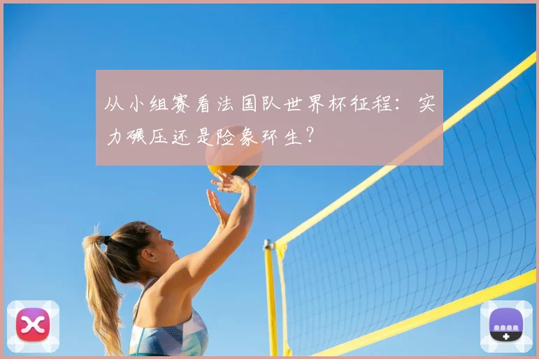 从小组赛看法国队世界杯征程：实力碾压还是险象环生？