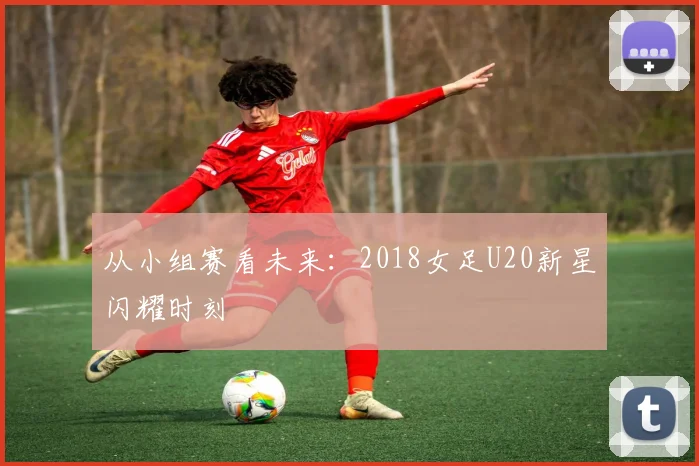 从小组赛看未来:2018女足U20新星闪耀时刻
