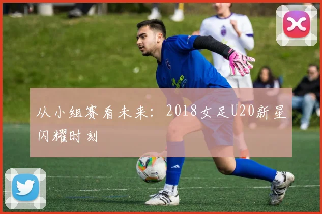 从小组赛看未来：2018女足U20新星闪耀时刻