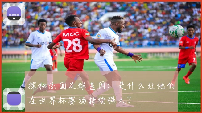 探秘法国足球基因:是什么让他们在世界杯赛场持续强大?