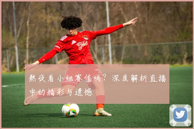 熬夜看小组赛值吗？深度解析直播中的精彩与遗憾