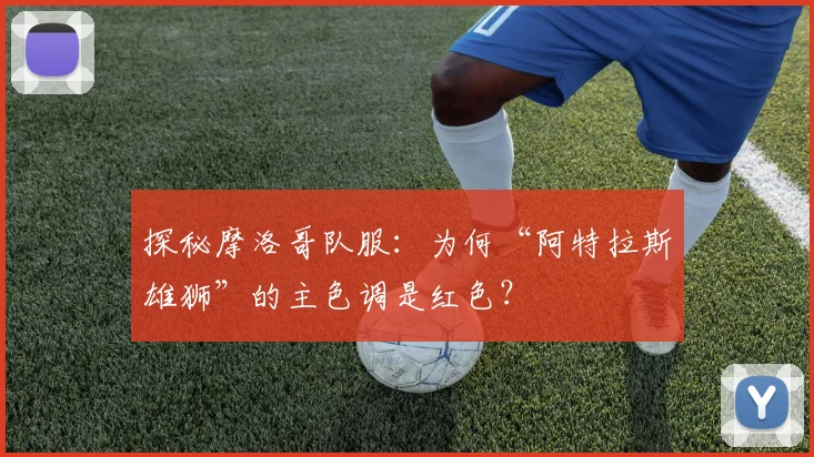 探秘摩洛哥队服:为何“阿特拉斯雄狮”的主色调是红色?