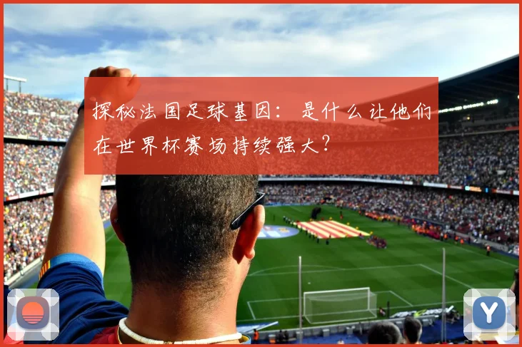 探秘法国足球基因:是什么让他们在世界杯赛场持续强大?